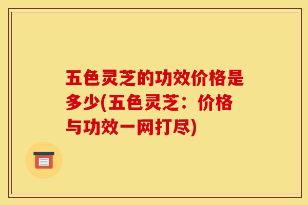 五色灵芝的功效价格是多少(五色灵芝：价格与功效一网打尽)