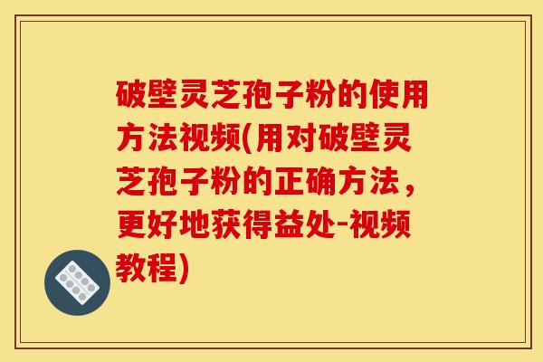 破壁灵芝孢子粉的使用方法视频(用对破壁灵芝孢子粉的正确方法，更好地获得益处-视频教程)