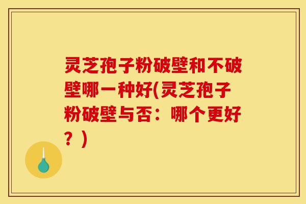 灵芝孢子粉破壁和不破壁哪一种好(灵芝孢子粉破壁与否:哪个更好?)