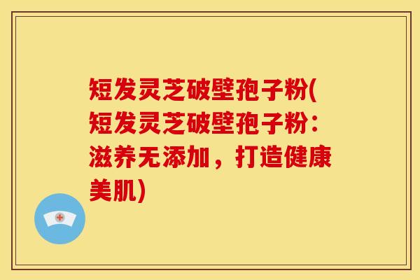 短发灵芝破壁孢子粉(短发灵芝破壁孢子粉：滋养无添加，打造健康美肌)