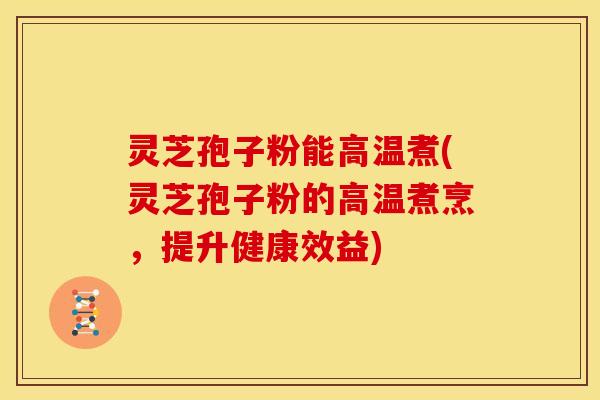 灵芝孢子粉能高温煮(灵芝孢子粉的高温煮烹,提升健康效益)
