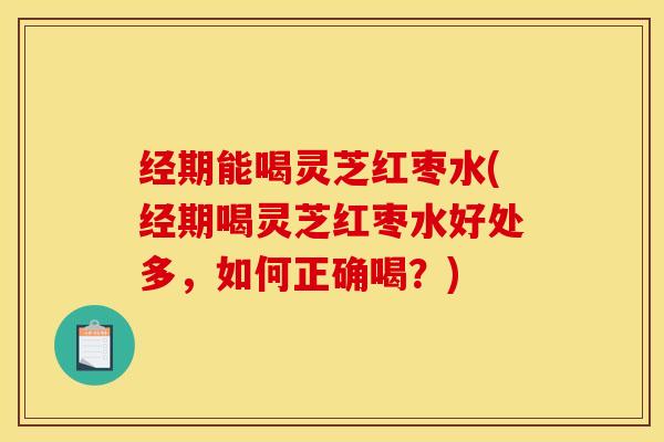 经期能喝灵芝红枣水(经期喝灵芝红枣水好处多，如何正确喝？)