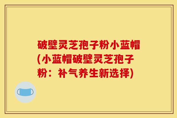 破壁灵芝孢子粉小蓝帽(小蓝帽破壁灵芝孢子粉:补气养生新选择)