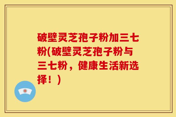 破壁灵芝孢子粉加三七粉(破壁灵芝孢子粉与三七粉,健康生活新选择!)