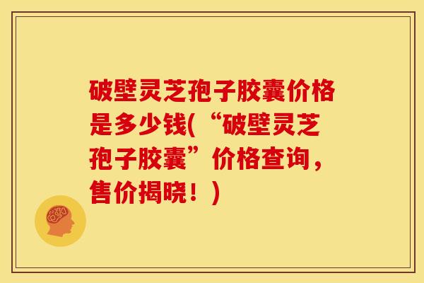 破壁灵芝孢子胶囊价格是多少钱(“破壁灵芝孢子胶囊”价格查询，售价揭晓！)