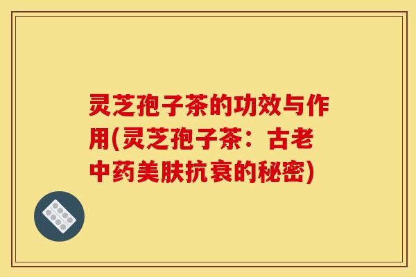 灵芝孢子茶的功效与作用(灵芝孢子茶:古老中药美肤抗衰的秘密)