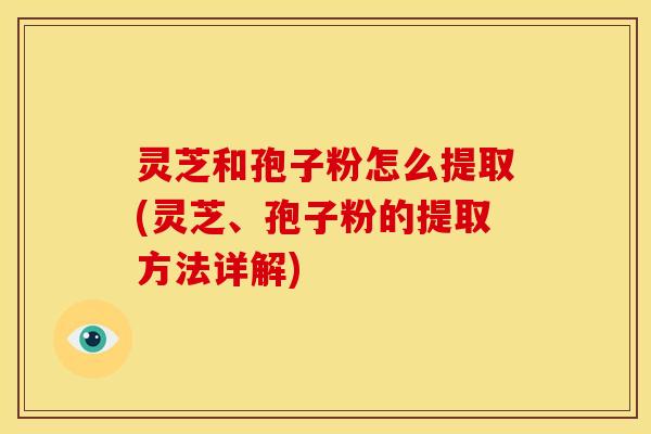 灵芝和孢子粉怎么提取(灵芝、孢子粉的提取方法详解)