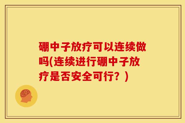 硼中子放疗可以连续做吗(连续进行硼中子放疗是否安全可行?)