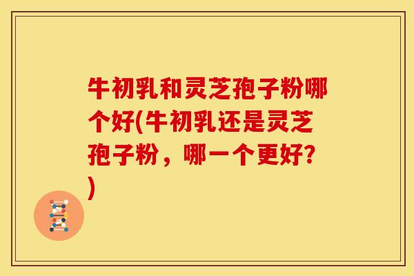牛初乳和灵芝孢子粉哪个好(牛初乳还是灵芝孢子粉,哪一个更好?)
