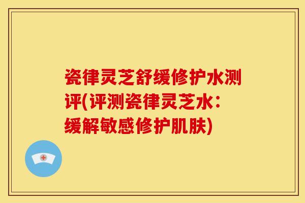 瓷律灵芝舒缓修护水测评(评测瓷律灵芝水：缓解敏感修护肌肤)