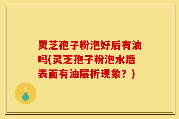 灵芝孢子粉泡好后有油吗(灵芝孢子粉泡水后表面有油层析现象？)