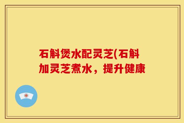 石斛煲水配灵芝(石斛加灵芝煮水,提升健康
