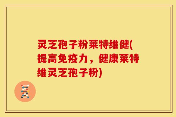 灵芝孢子粉莱特维健(提高免疫力,健康莱特维灵芝孢子粉)