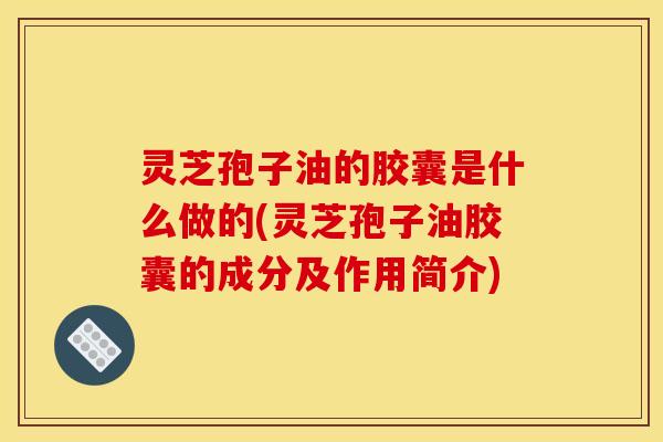 灵芝孢子油的胶囊是什么做的(灵芝孢子油胶囊的成分及作用简介)