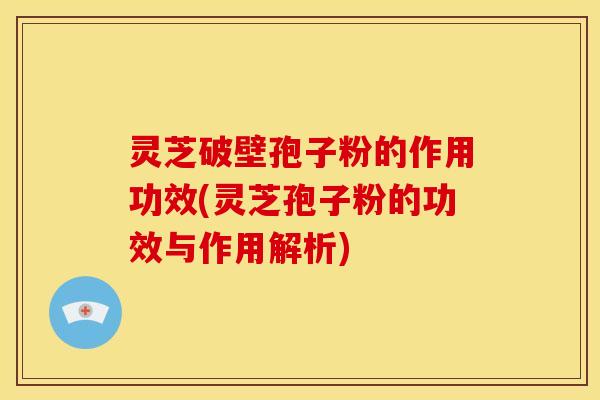 灵芝破壁孢子粉的作用功效(灵芝孢子粉的功效与作用解析)