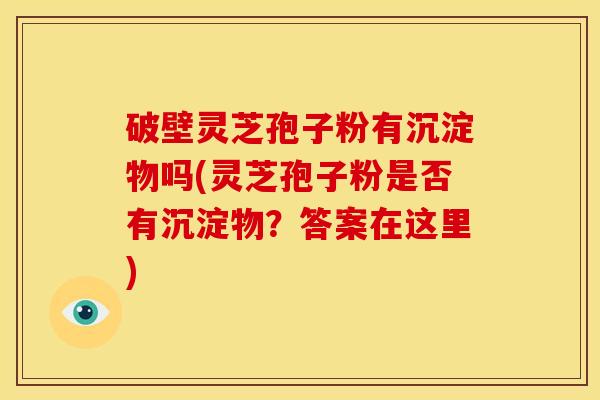 破壁灵芝孢子粉有沉淀物吗(灵芝孢子粉是否有沉淀物?答案在这里)