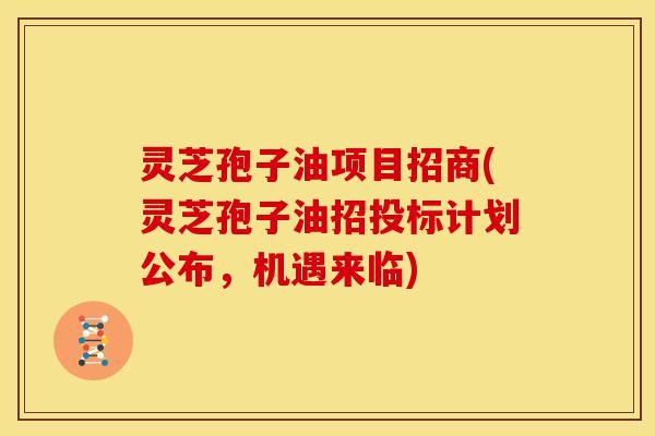 灵芝孢子油项目招商(灵芝孢子油招投标计划公布,机遇来临)