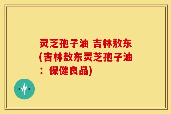 灵芝孢子油 吉林敖东(吉林敖东灵芝孢子油:保健良品)