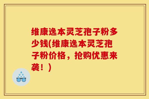 维康逸本灵芝孢子粉多少钱(维康逸本灵芝孢子粉价格,抢购优惠来袭!)
