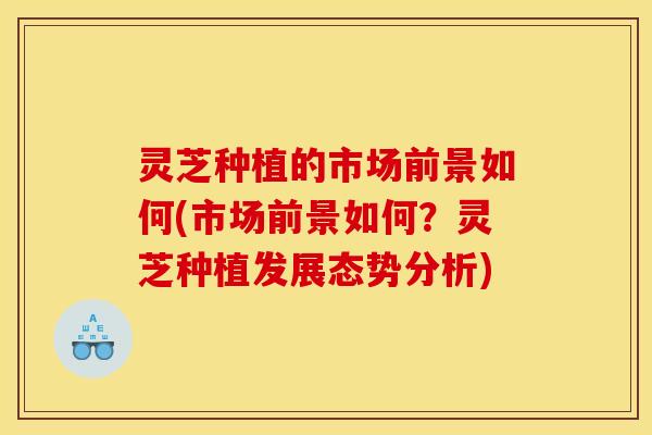灵芝种植的市场前景如何(市场前景如何?灵芝种植发展态势分析)