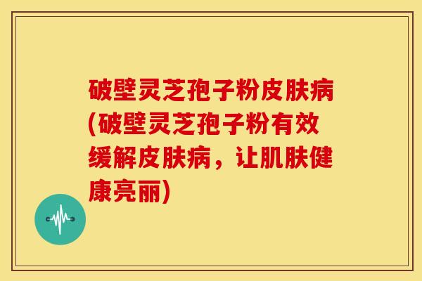 破壁灵芝孢子粉皮肤病(破壁灵芝孢子粉有效缓解皮肤病,让肌肤健康亮丽)