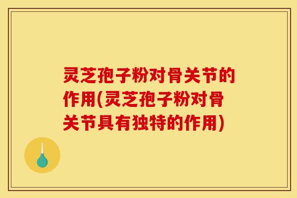 灵芝孢子粉对骨关节的作用(灵芝孢子粉对骨关节具有独特的作用)