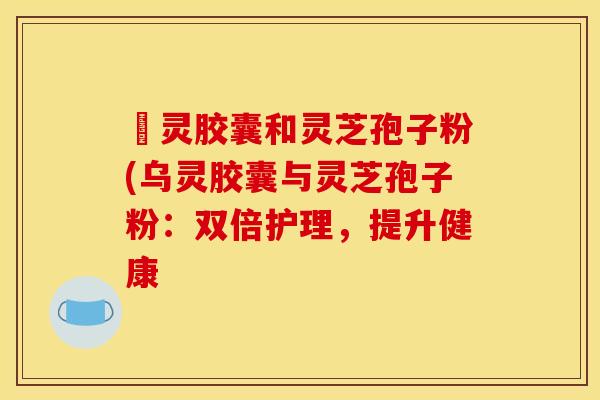 烏灵胶囊和灵芝孢子粉(乌灵胶囊与灵芝孢子粉：双倍护理，提升健康