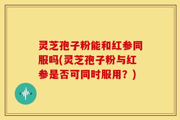 灵芝孢子粉能和红参同服吗(灵芝孢子粉与红参是否可同时服用?)