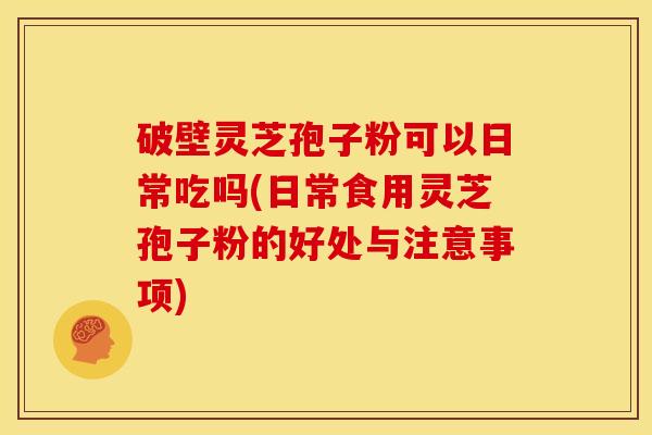 破壁灵芝孢子粉可以日常吃吗(日常食用灵芝孢子粉的好处与注意事项)