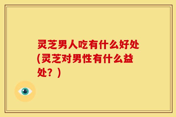 灵芝男人吃有什么好处(灵芝对男性有什么益处?)