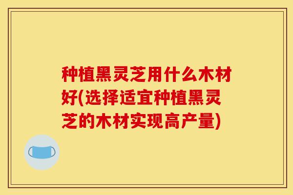 种植黑灵芝用什么木材好(选择适宜种植黑灵芝的木材实现高产量)