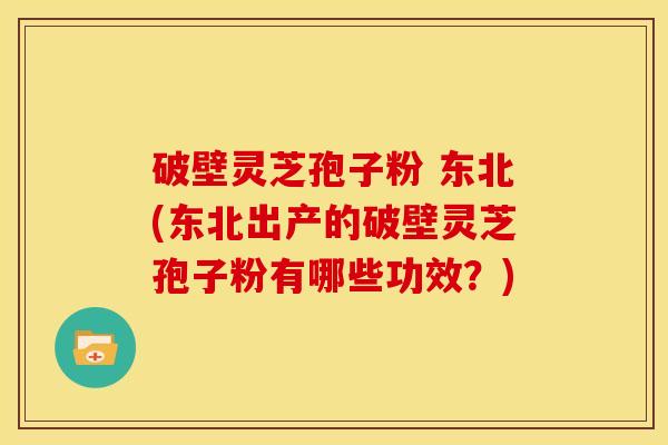 破壁灵芝孢子粉 东北(东北出产的破壁灵芝孢子粉有哪些功效?)