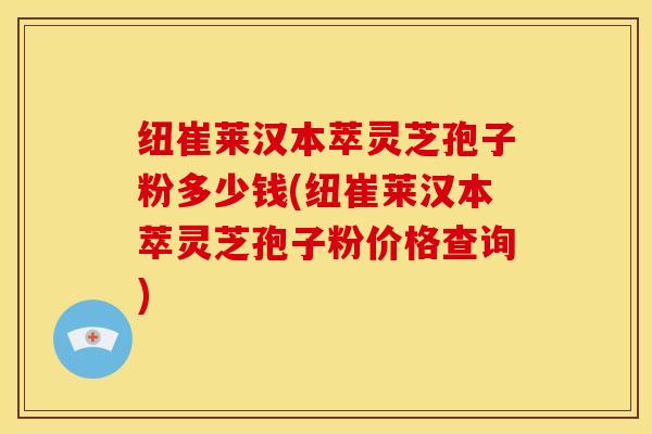 纽崔莱汉本萃灵芝孢子粉多少钱(纽崔莱汉本萃灵芝孢子粉价格查询)