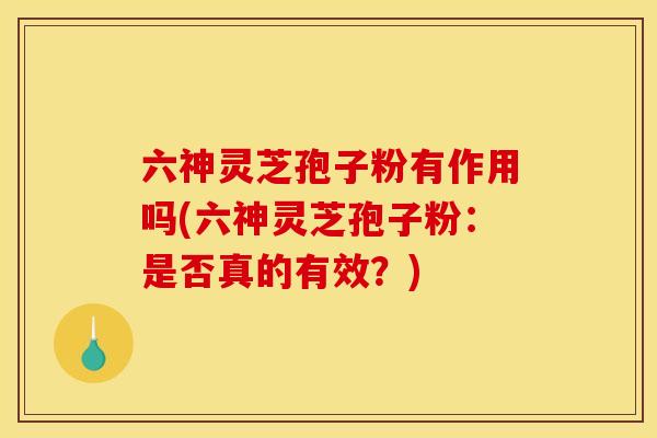 六神灵芝孢子粉有作用吗(六神灵芝孢子粉:是否真的有效?)