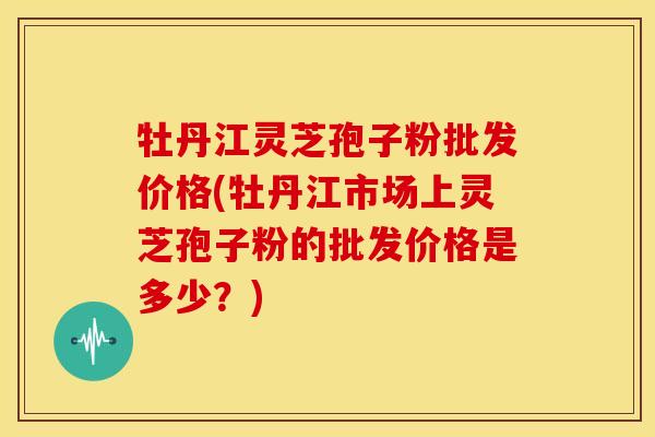 牡丹江灵芝孢子粉批发价格(牡丹江市场上灵芝孢子粉的批发价格是多少?)