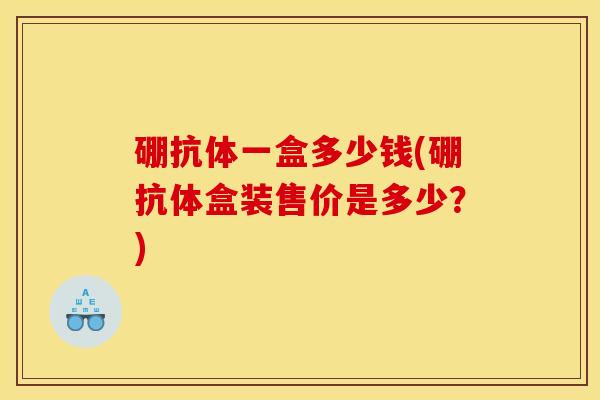 硼抗体一盒多少钱(硼抗体盒装售价是多少？)