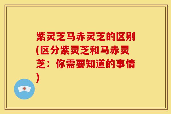 紫灵芝马赤灵芝的区别(区分紫灵芝和马赤灵芝：你需要知道的事情)