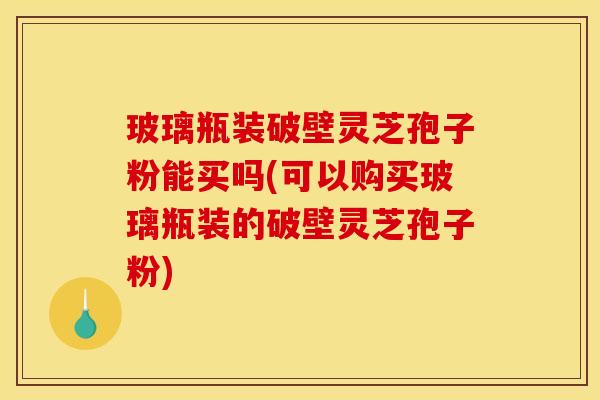 玻璃瓶装破壁灵芝孢子粉能买吗(可以购买玻璃瓶装的破壁灵芝孢子粉)