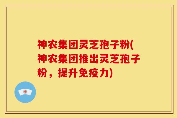 神农集团灵芝孢子粉(神农集团推出灵芝孢子粉,提升免疫力)