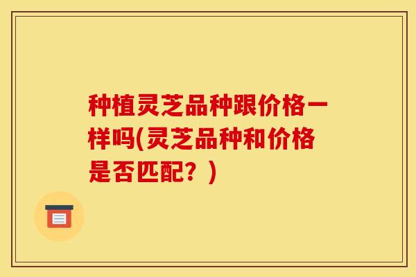 种植灵芝品种跟价格一样吗(灵芝品种和价格是否匹配?)