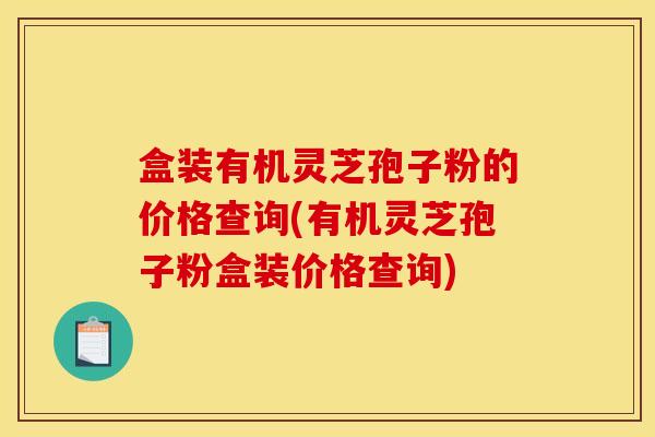 盒装有机灵芝孢子粉的价格查询(有机灵芝孢子粉盒装价格查询)