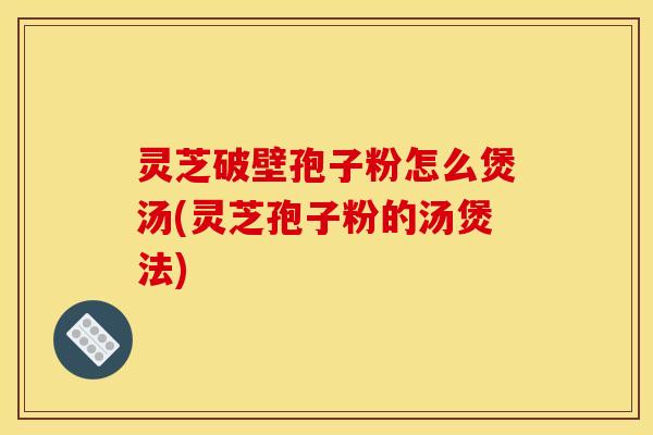 灵芝破壁孢子粉怎么煲汤(灵芝孢子粉的汤煲法)