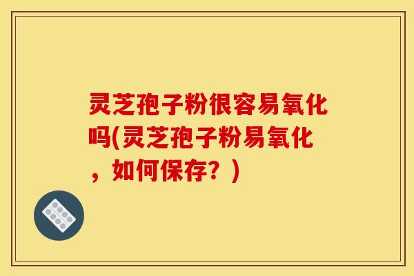 灵芝孢子粉很容易氧化吗(灵芝孢子粉易氧化，如何保存？)