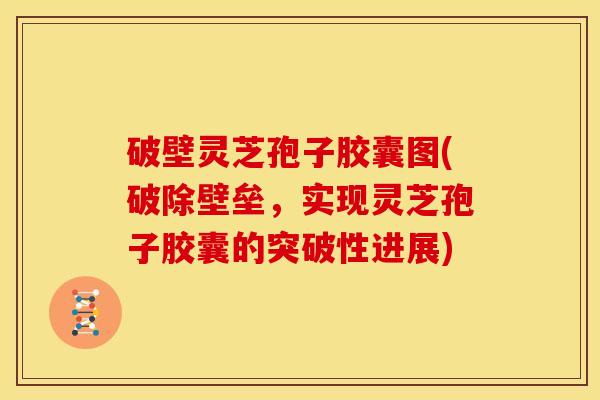 破壁灵芝孢子胶囊图(破除壁垒,实现灵芝孢子胶囊的突破性进展)