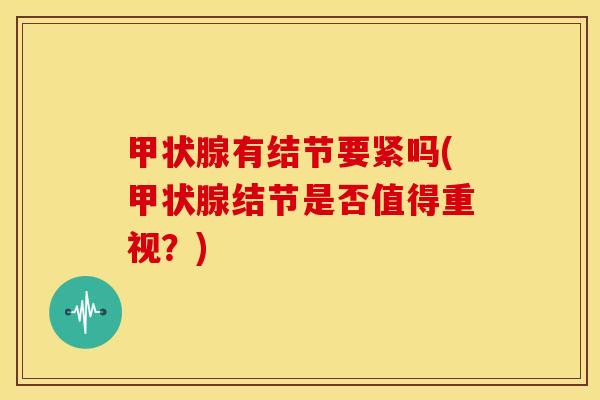 甲状腺有结节要紧吗(甲状腺结节是否值得重视?)