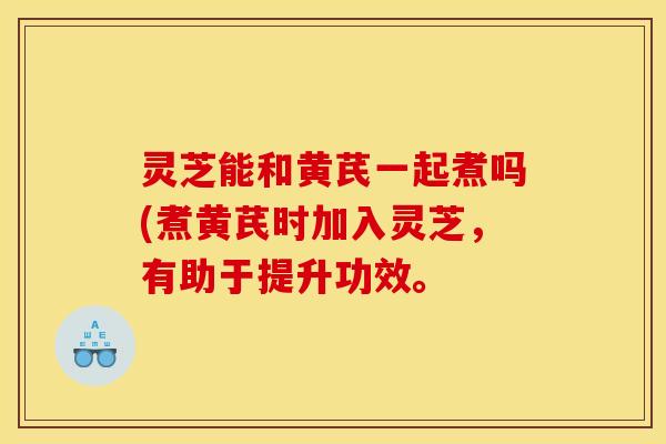 灵芝能和黄芪一起煮吗(煮黄芪时加入灵芝,有助于提升功效。