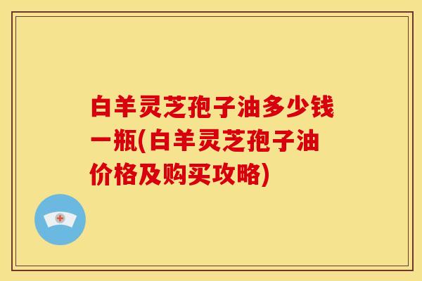 白羊灵芝孢子油多少钱一瓶(白羊灵芝孢子油价格及购买攻略)