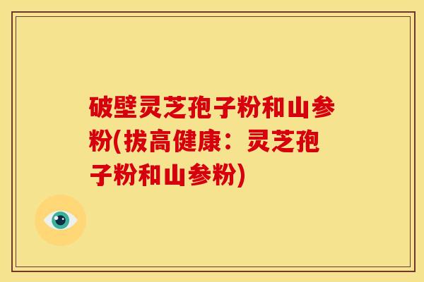 破壁灵芝孢子粉和山参粉(拔高健康：灵芝孢子粉和山参粉)