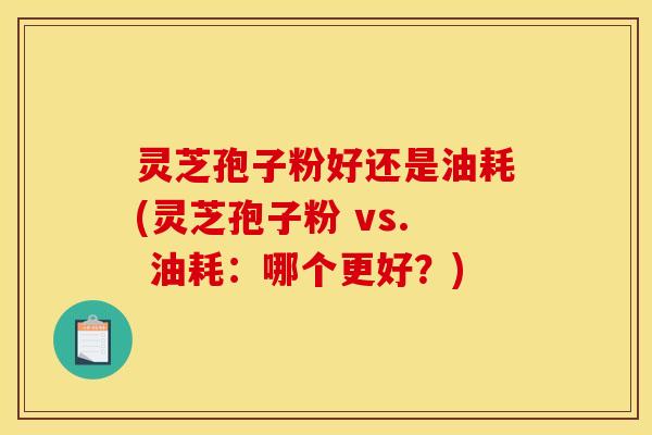 灵芝孢子粉好还是油耗(灵芝孢子粉 vs. 油耗:哪个更好?)
