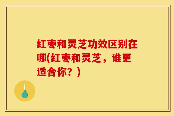 红枣和灵芝功效区别在哪(红枣和灵芝，谁更适合你？)